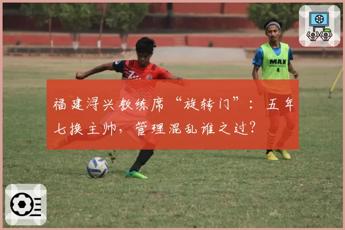 福建浔兴教练席“旋转门”：五年七换主帅，管理混乱谁之过？