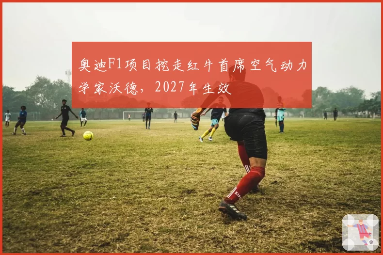 奥迪F1项目挖走红牛首席空气动力学家沃德，2027年生效