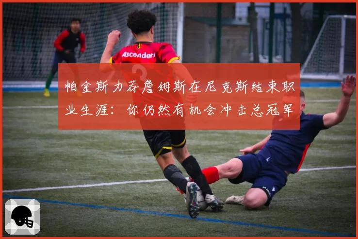 帕金斯力荐詹姆斯在尼克斯结束职业生涯:你仍然有机会冲击总冠军