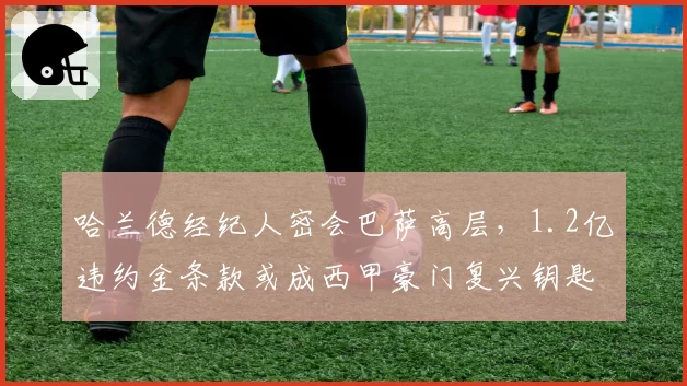 哈兰德经纪人密会巴萨高层，1.2亿违约金条款或成西甲豪门复兴钥匙