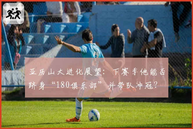 亚历山大进化展望:下赛季他能否跻身“180俱乐部”并带队冲冠?