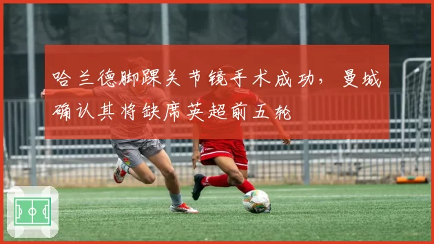 哈兰德脚踝关节镜手术成功，曼城确认其将缺席英超前五轮