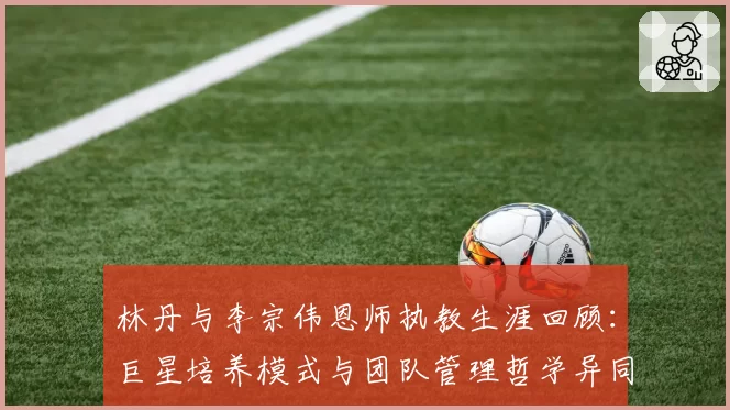 林丹与李宗伟恩师执教生涯回顾:巨星培养模式与团队管理哲学异同