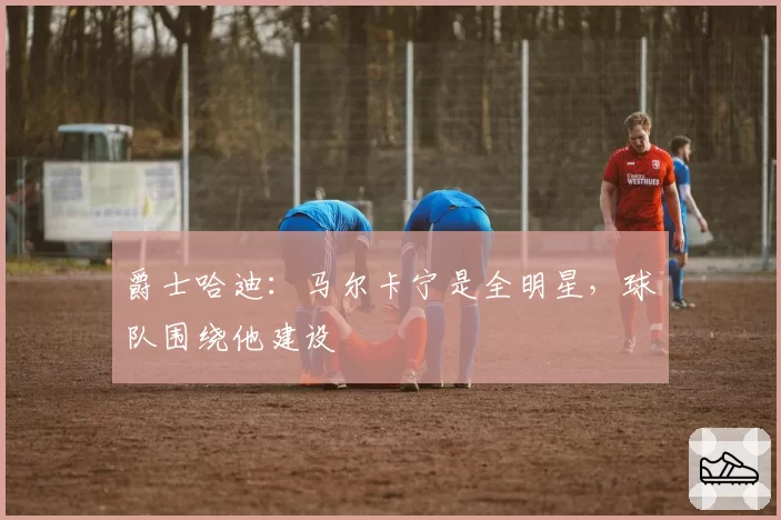 爵士哈迪:马尔卡宁是全明星,球队围绕他建设