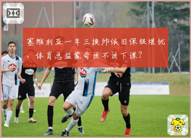 塞维利亚一年三换帅依旧保级堪忧，体育总监蒙奇该不该下课？