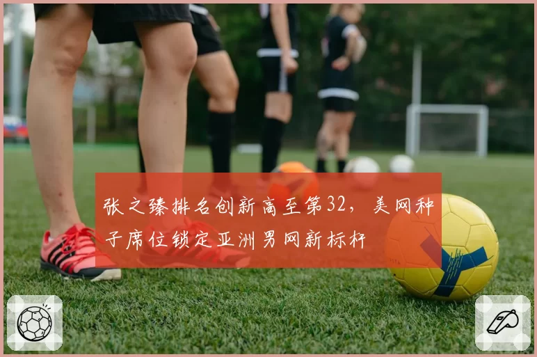 张之臻排名创新高至第32，美网种子席位锁定亚洲男网新标杆