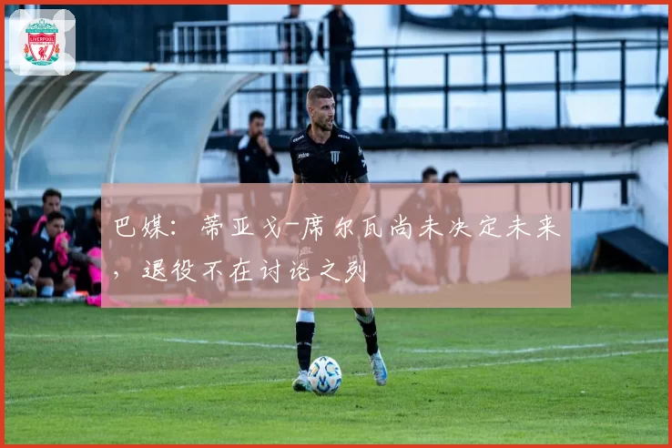 巴媒：蒂亚戈-席尔瓦尚未决定未来，退役不在讨论之列