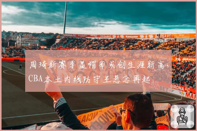 周琦新赛季盖帽率或创生涯新高，CBA本土内线防守王悬念再起