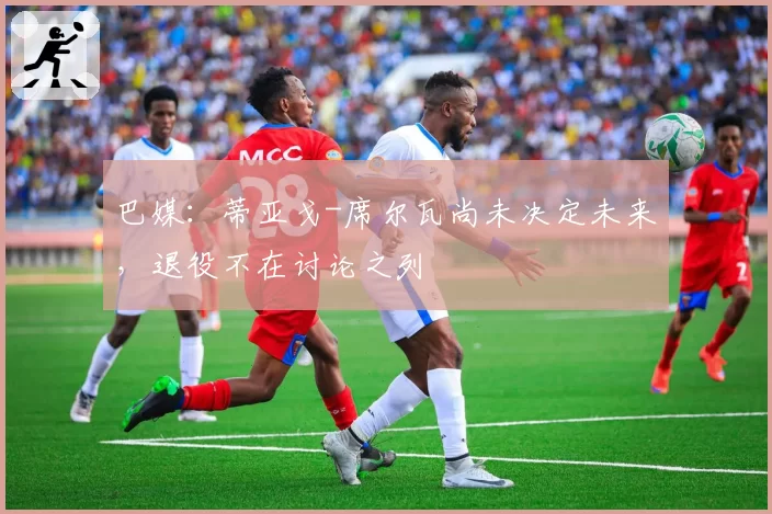 巴媒：蒂亚戈-席尔瓦尚未决定未来，退役不在讨论之列