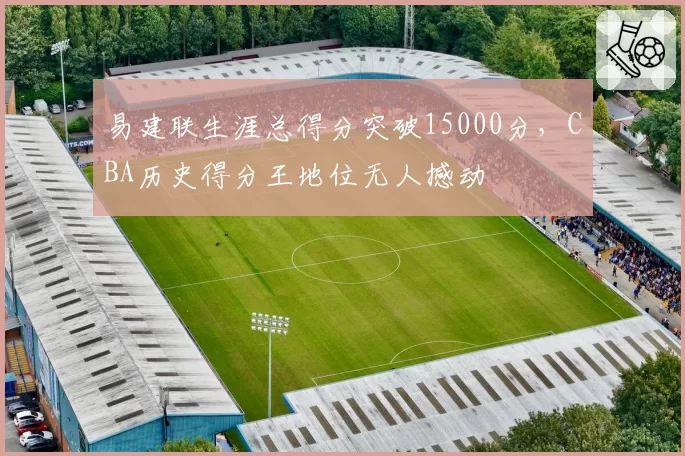 易建联生涯总得分突破15000分,CBA历史得分王地位无人撼动