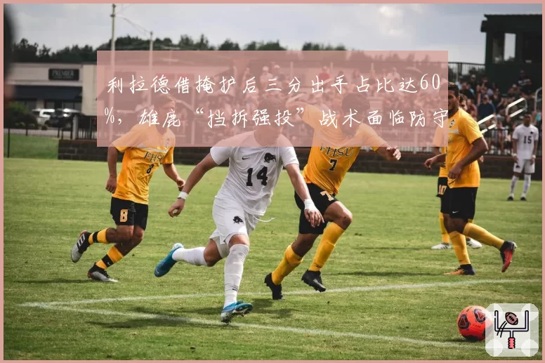 利拉德借掩护后三分出手占比达60%，雄鹿“挡拆强投”战术面临防守针对