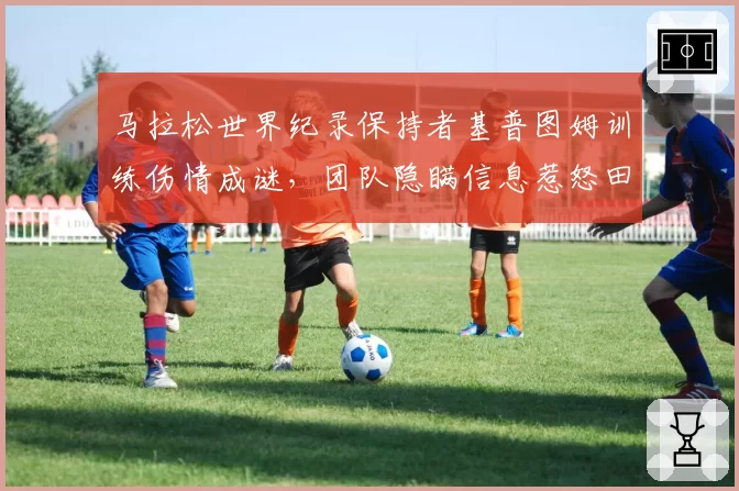 马拉松世界纪录保持者基普图姆训练伤情成谜，团队隐瞒信息惹怒田联