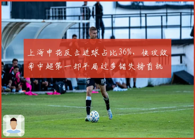 上海申花反击进球占比36%,快攻效率中超第一却平局过多错失榜首机会