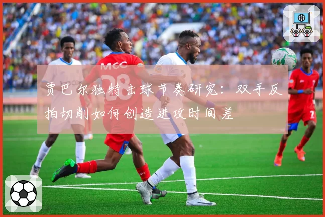 贾巴尔独特击球节奏研究:双手反拍切削如何创造进攻时间差