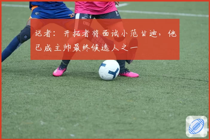 记者：开拓者将面试小范甘迪，他已成主帅最终候选人之一