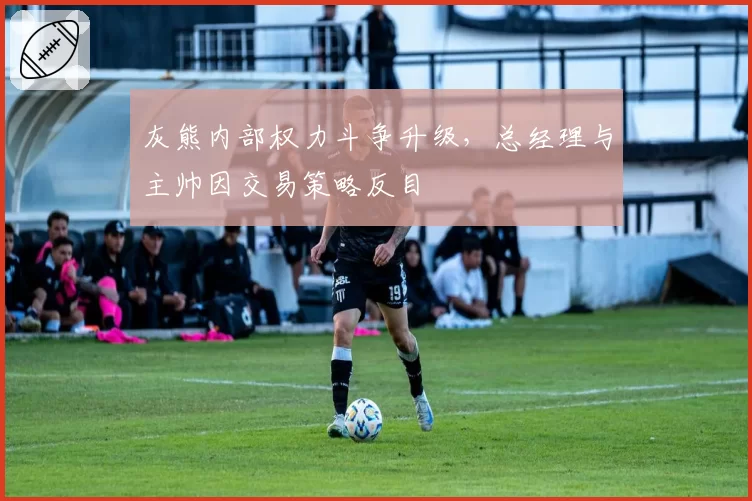 灰熊内部权力斗争升级，总经理与主帅因交易策略反目